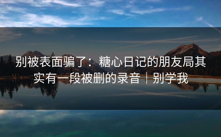 别被表面骗了：糖心日记的朋友局其实有一段被删的录音｜别学我  第1张