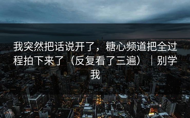 我突然把话说开了，糖心频道把全过程拍下来了（反复看了三遍）｜别学我  第1张